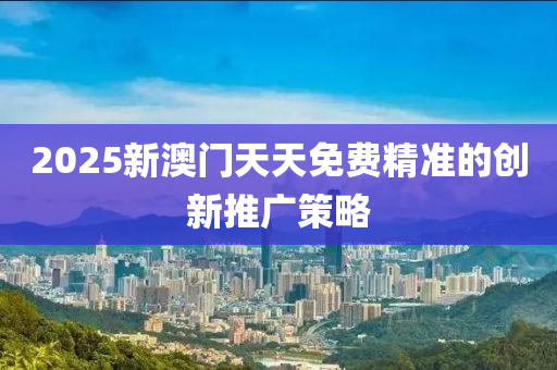 2025新澳門天天免費(fèi)精準(zhǔn)的創(chuàng)新推廣策略