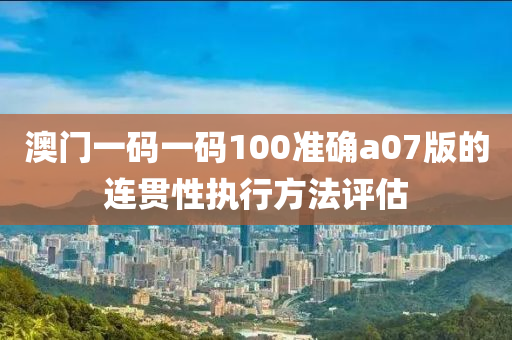 澳門一碼一碼100準確a07版的連貫性執(zhí)行方法評估