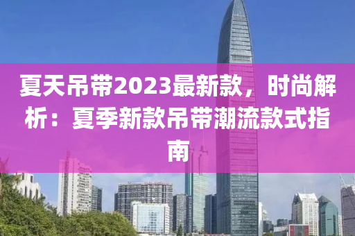 夏天吊帶2023最新款，時(shí)尚解析：夏季新款吊帶潮流款式指南