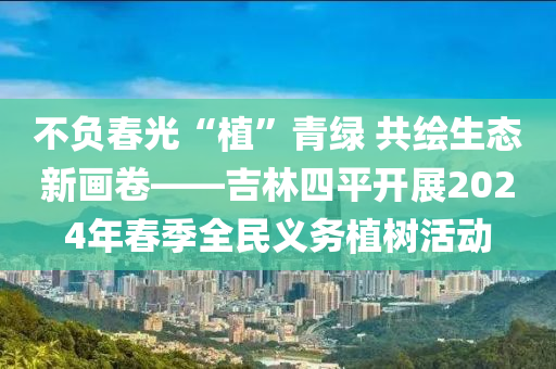 不負(fù)春光“植”青綠 共繪生態(tài)新畫卷——吉林四平開展2024年春季全民義務(wù)植樹活動