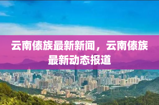 云南傣族最新新聞，云南傣族最新動態(tài)報道