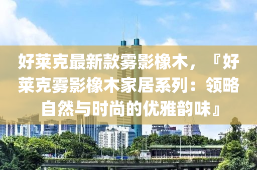 好萊克最新款霧影橡木，『好萊克霧影橡木家居系列：領(lǐng)略自然與時(shí)尚的優(yōu)雅韻味』