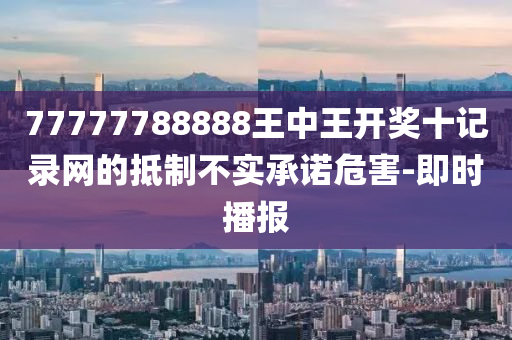 77777788888王中王開獎十記錄網(wǎng)的抵制不實(shí)承諾危害-即時播報