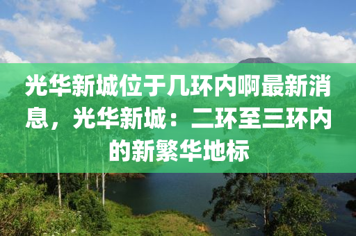 光華新城位于幾環(huán)內(nèi)啊最新消息，光華新城：二環(huán)至三環(huán)內(nèi)的新繁華地標(biāo)