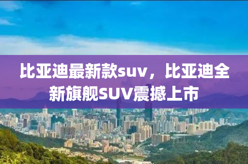 比亞迪最新款suv，比亞迪全新旗艦SUV震撼上市