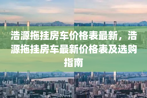 浩源拖掛房車價格表最新，浩源拖掛房車最新價格表及選購指南