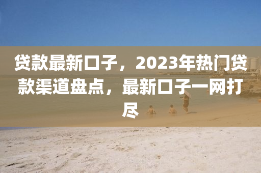 貸款最新口子，2023年熱門貸款渠道盤點，最新口子一網(wǎng)打盡