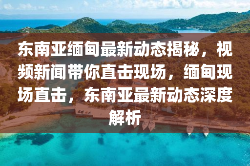 東南亞緬甸最新動態(tài)揭秘，視頻新聞帶你直擊現(xiàn)場，緬甸現(xiàn)場直擊，東南亞最新動態(tài)深度解析