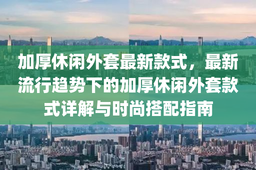 加厚休閑外套最新款式，最新流行趨勢下的加厚休閑外套款式詳解與時(shí)尚搭配指南