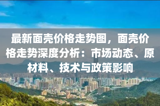 最新面殼價格走勢圖，面殼價格走勢深度分析：市場動態(tài)、原材料、技術(shù)與政策影響