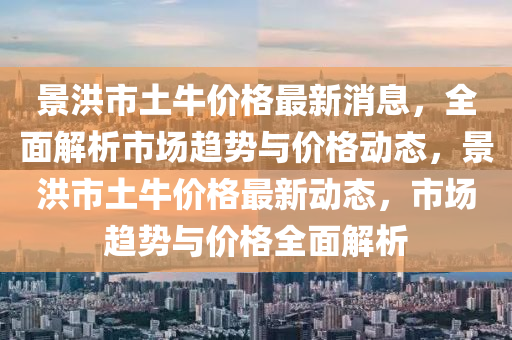 景洪市土牛價格最新消息，全面解析市場趨勢與價格動態(tài)，景洪市土牛價格最新動態(tài)，市場趨勢與價格全面解析