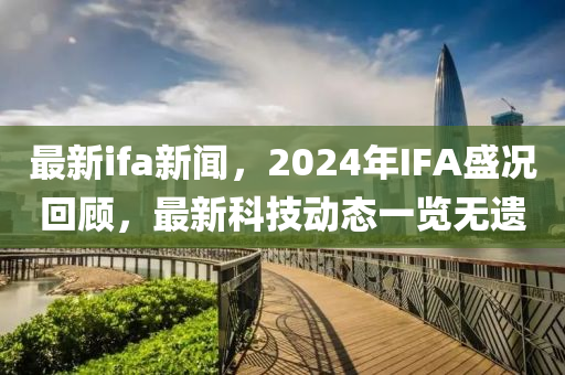 最新ifa新聞，2024年IFA盛況回顧，最新科技動態(tài)一覽無遺