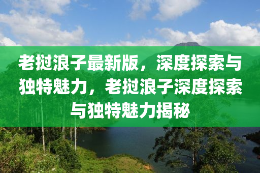 老撾浪子最新版，深度探索與獨特魅力，老撾浪子深度探索與獨特魅力揭秘