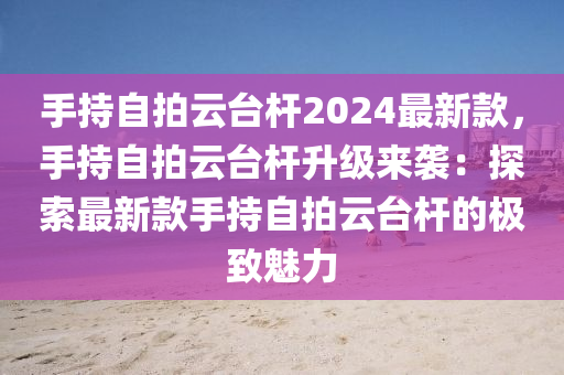 手持自拍云臺(tái)桿2024最新款，手持自拍云臺(tái)桿升級(jí)來(lái)襲：探索最新款手持自拍云臺(tái)桿的極致魅力