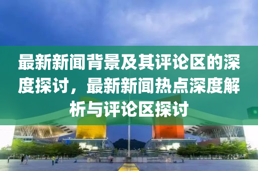 最新新聞背景及其評論區(qū)的深度探討，最新新聞熱點深度解析與評論區(qū)探討