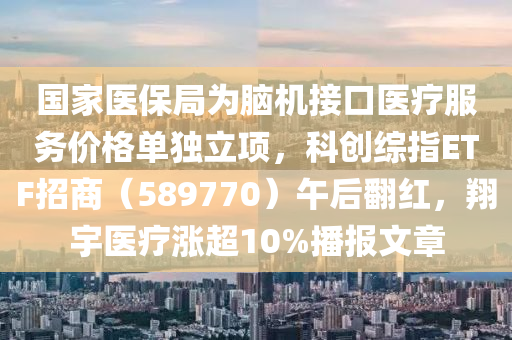 國家醫(yī)保局為腦機(jī)接口醫(yī)療服務(wù)價格單獨立項，科創(chuàng)綜指ETF招商（589770）午后翻紅，翔宇醫(yī)療漲超10%播報文章