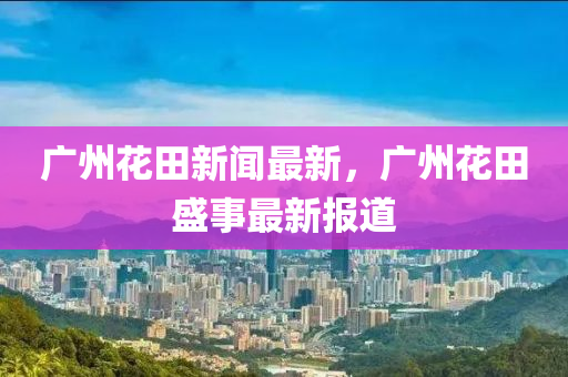 廣州花田新聞最新，廣州花田盛事最新報道