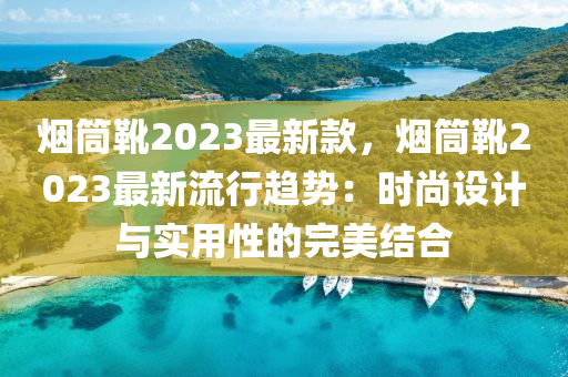 煙筒靴2023最新款，煙筒靴2023最新流行趨勢(shì)：時(shí)尚設(shè)計(jì)與實(shí)用性的完美結(jié)合