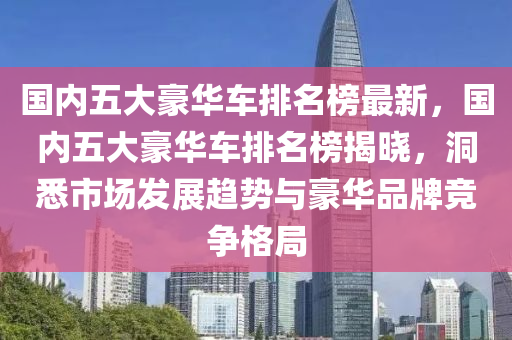 國內(nèi)五大豪華車排名榜最新，國內(nèi)五大豪華車排名榜揭曉，洞悉市場發(fā)展趨勢與豪華品牌競爭格局