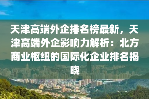 天津高端外企排名榜最新，天津高端外企影響力解析：北方商業(yè)樞紐的國(guó)際化企業(yè)排名揭曉