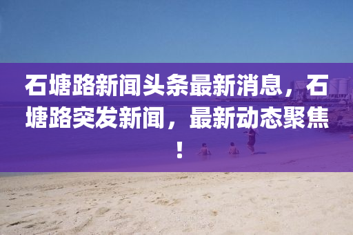 石塘路新聞頭條最新消息，石塘路突發(fā)新聞，最新動態(tài)聚焦！