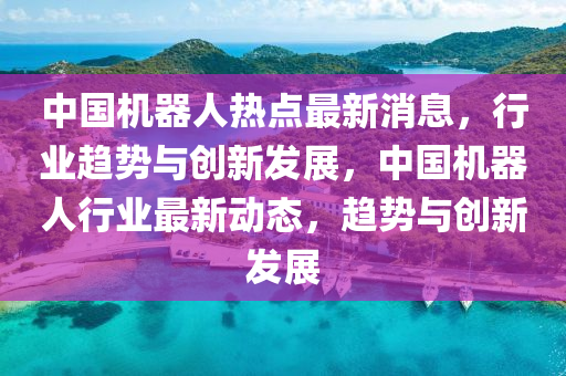 中國機器人熱點最新消息，行業(yè)趨勢與創(chuàng)新發(fā)展，中國機器人行業(yè)最新動態(tài)，趨勢與創(chuàng)新發(fā)展