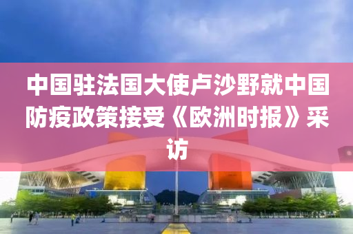 中國(guó)駐法國(guó)大使盧沙野就中國(guó)防疫政策接受《歐洲時(shí)報(bào)》采訪