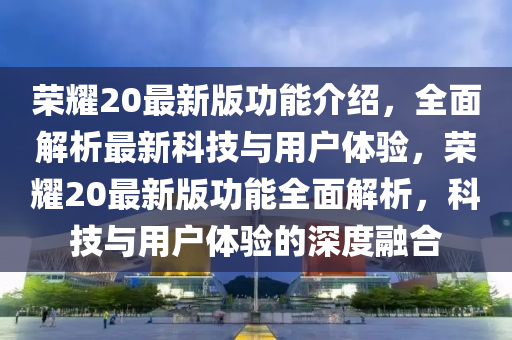 榮耀20最新版功能介紹，全面解析最新科技與用戶體驗(yàn)，榮耀20最新版功能全面解析，科技與用戶體驗(yàn)的深度融合