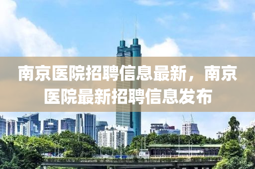 南京醫(yī)院招聘信息最新，南京醫(yī)院最新招聘信息發(fā)布