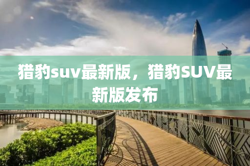 獵豹suv最新版，獵豹SUV最新版發(fā)布