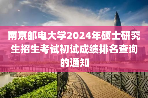 南京郵電大學(xué)2024年碩士研究生招生考試初試成績(jī)排名查詢的通知