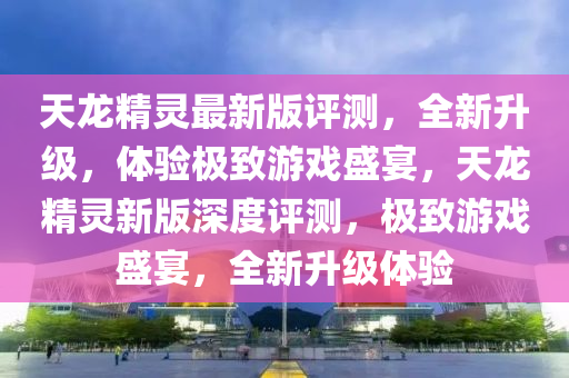 天龍精靈最新版評測，全新升級，體驗(yàn)極致游戲盛宴，天龍精靈新版深度評測，極致游戲盛宴，全新升級體驗(yàn)