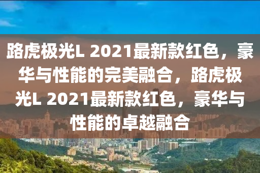 路虎極光L 2021最新款紅色，豪華與性能的完美融合，路虎極光L 2021最新款紅色，豪華與性能的卓越融合