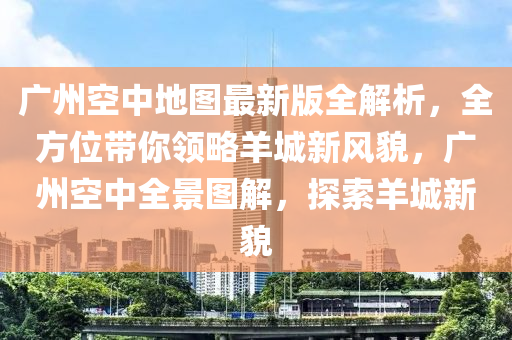 廣州空中地圖最新版全解析，全方位帶你領(lǐng)略羊城新風(fēng)貌，廣州空中全景圖解，探索羊城新貌