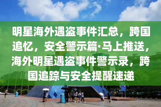 明星海外遇盜事件匯總，跨國追憶，安全警示篇·馬上推送，海外明星遇盜事件警示錄，跨國追蹤與安全提醒速遞