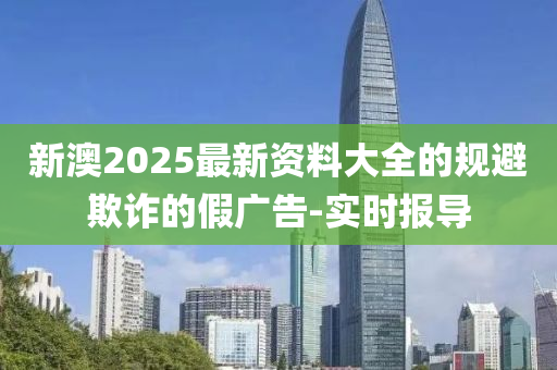 新澳2025最新資料大全的規(guī)避欺詐的假廣告-實時報導