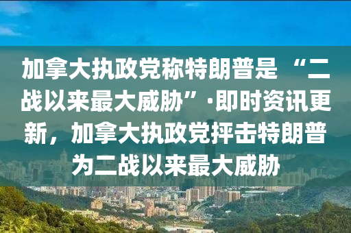 加拿大執(zhí)政黨稱特朗普是 “二戰(zhàn)以來最大威脅”·即時資訊更新，加拿大執(zhí)政黨抨擊特朗普為二戰(zhàn)以來最大威脅