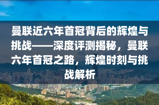 曼聯(lián)近六年首冠背后的輝煌與挑戰(zhàn)——深度評測揭秘，曼聯(lián)六年首冠之路，輝煌時刻與挑戰(zhàn)解析