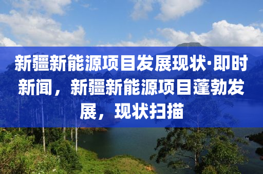 新疆新能源項目發(fā)展現(xiàn)狀·即時新聞，新疆新能源項目蓬勃發(fā)展，現(xiàn)狀掃描