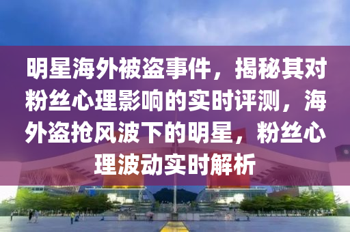 明星海外被盜事件，揭秘其對粉絲心理影響的實時評測，海外盜搶風波下的明星，粉絲心理波動實時解析