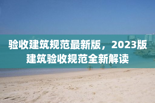 驗(yàn)收建筑規(guī)范最新版，2023版建筑驗(yàn)收規(guī)范全新解讀