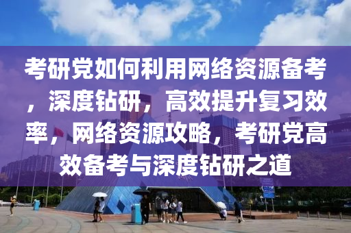 考研黨如何利用網(wǎng)絡(luò)資源備考，深度鉆研，高效提升復(fù)習(xí)效率，網(wǎng)絡(luò)資源攻略，考研黨高效備考與深度鉆研之道