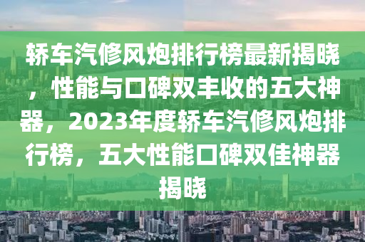 轎車汽修風(fēng)炮排行榜最新揭曉，性能與口碑雙豐收的五大神器，2023年度轎車汽修風(fēng)炮排行榜，五大性能口碑雙佳神器揭曉