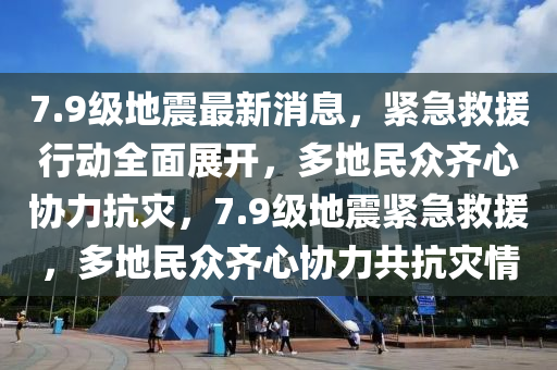 7.9級地震最新消息，緊急救援行動全面展開，多地民眾齊心協(xié)力抗災(zāi)，7.9級地震緊急救援，多地民眾齊心協(xié)力共抗災(zāi)情