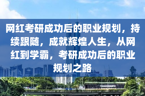 網(wǎng)紅考研成功后的職業(yè)規(guī)劃，持續(xù)跟隨，成就輝煌人生，從網(wǎng)紅到學(xué)霸，考研成功后的職業(yè)規(guī)劃之路