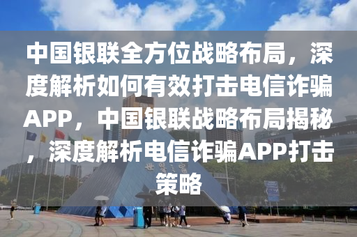 中國銀聯(lián)全方位戰(zhàn)略布局，深度解析如何有效打擊電信詐騙APP，中國銀聯(lián)戰(zhàn)略布局揭秘，深度解析電信詐騙APP打擊策略