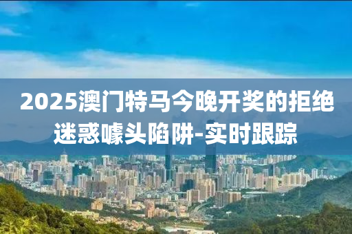 2025澳門特馬今晚開獎的拒絕迷惑噱頭陷阱-實時跟蹤