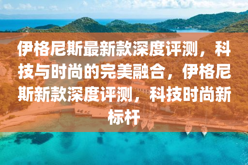 伊格尼斯最新款深度評測，科技與時尚的完美融合，伊格尼斯新款深度評測，科技時尚新標(biāo)桿