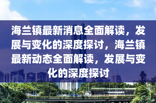 海蘭鎮(zhèn)最新消息全面解讀，發(fā)展與變化的深度探討，海蘭鎮(zhèn)最新動(dòng)態(tài)全面解讀，發(fā)展與變化的深度探討