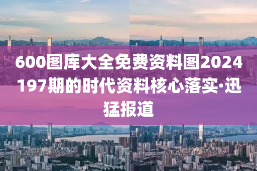 600圖庫大全免費(fèi)資料圖2024197期的時(shí)代資料核心落實(shí)·迅猛報(bào)道